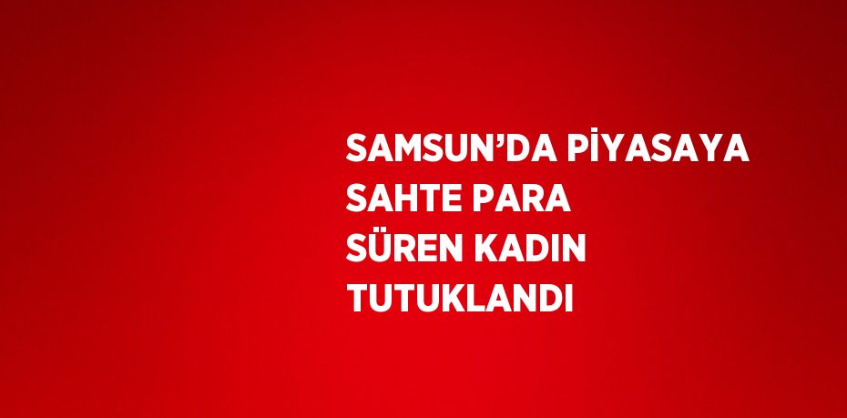 SAMSUN’DA PİYASAYA SAHTE PARA SÜREN KADIN TUTUKLANDI