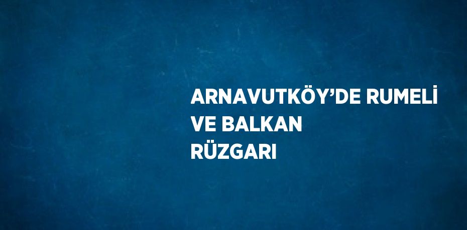 ARNAVUTKÖY’DE RUMELİ VE BALKAN RÜZGARI