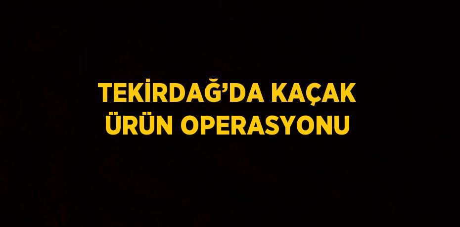 TEKİRDAĞ’DA KAÇAK ÜRÜN OPERASYONU