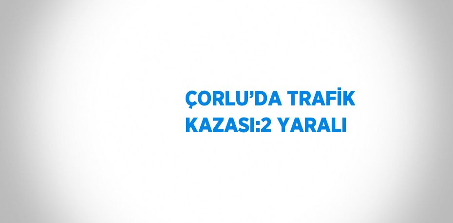 ÇORLU’DA TRAFİK KAZASI:2 YARALI