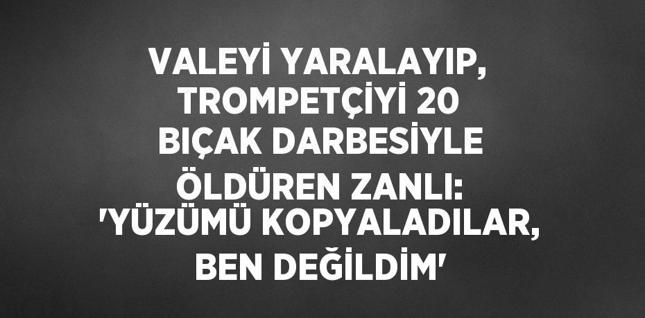 VALEYİ YARALAYIP, TROMPETÇİYİ 20 BIÇAK DARBESİYLE ÖLDÜREN ZANLI: 'YÜZÜMÜ KOPYALADILAR, BEN DEĞİLDİM'