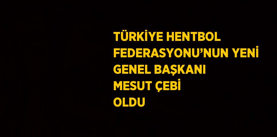 TÜRKİYE HENTBOL FEDERASYONU’NUN YENİ GENEL BAŞKANI MESUT ÇEBİ OLDU