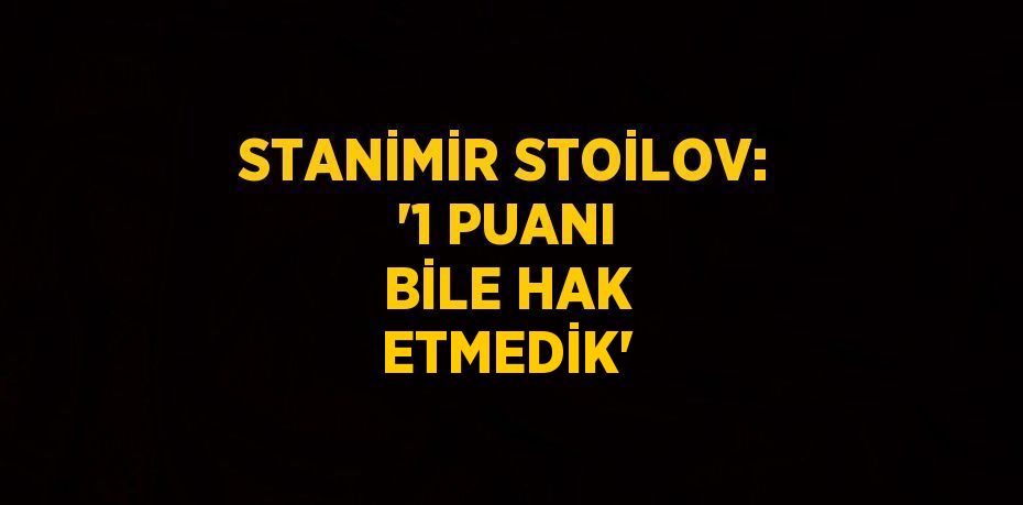 STANİMİR STOİLOV: '1 PUANI BİLE HAK ETMEDİK'