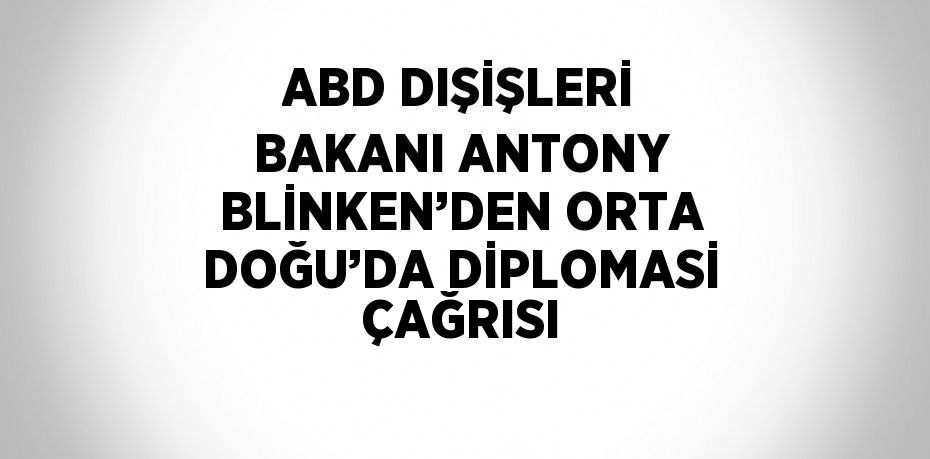 ABD DIŞİŞLERİ BAKANI ANTONY BLİNKEN’DEN ORTA DOĞU’DA DİPLOMASİ ÇAĞRISI