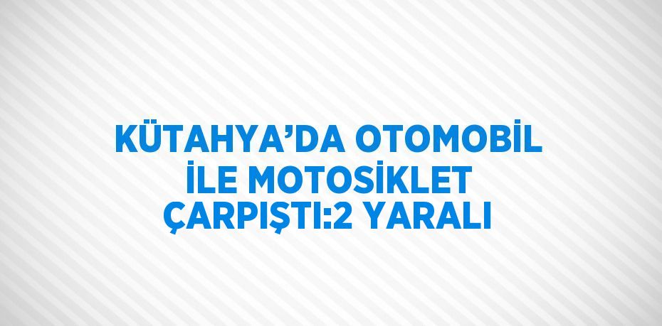 KÜTAHYA’DA OTOMOBİL İLE MOTOSİKLET ÇARPIŞTI:2 YARALI