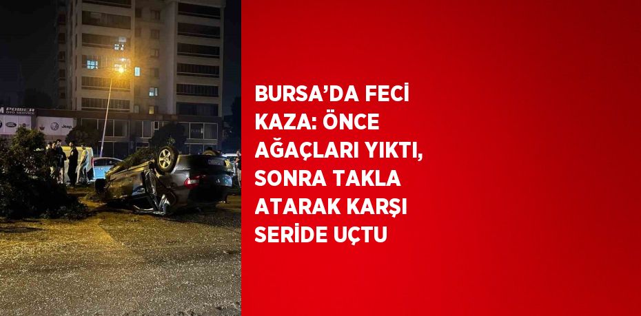 BURSA’DA FECİ KAZA: ÖNCE AĞAÇLARI YIKTI, SONRA TAKLA ATARAK KARŞI SERİDE UÇTU