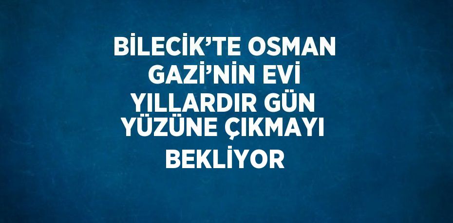 BİLECİK’TE OSMAN GAZİ’NİN EVİ YILLARDIR GÜN YÜZÜNE ÇIKMAYI BEKLİYOR