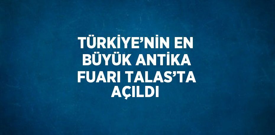 TÜRKİYE’NİN EN BÜYÜK ANTİKA FUARI TALAS’TA AÇILDI