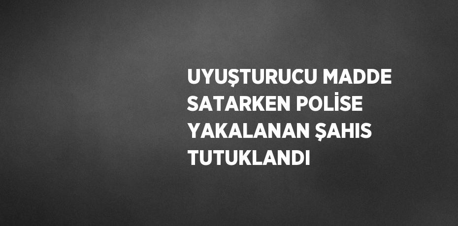 UYUŞTURUCU MADDE SATARKEN POLİSE YAKALANAN ŞAHIS TUTUKLANDI