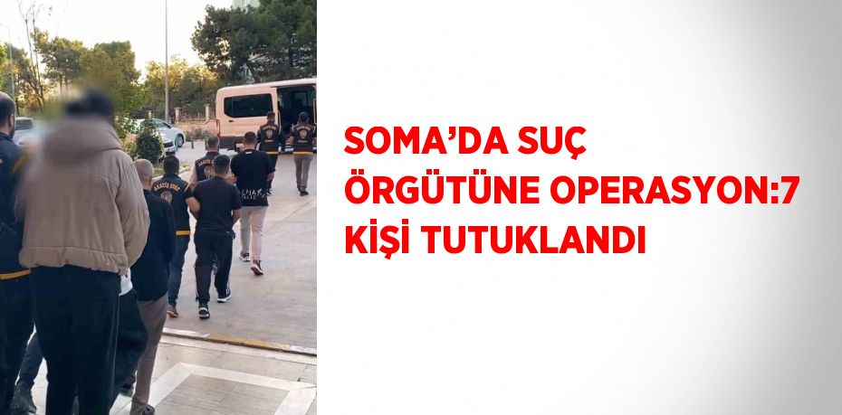 SOMA’DA SUÇ ÖRGÜTÜNE OPERASYON:7 KİŞİ TUTUKLANDI