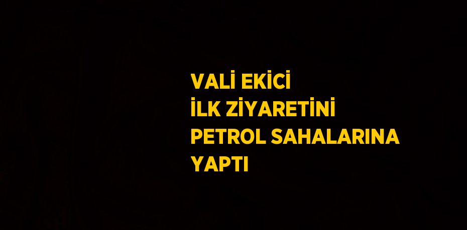 VALİ EKİCİ İLK ZİYARETİNİ PETROL SAHALARINA YAPTI