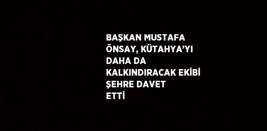 BAŞKAN MUSTAFA ÖNSAY, KÜTAHYA’YI DAHA DA KALKINDIRACAK EKİBİ ŞEHRE DAVET ETTİ