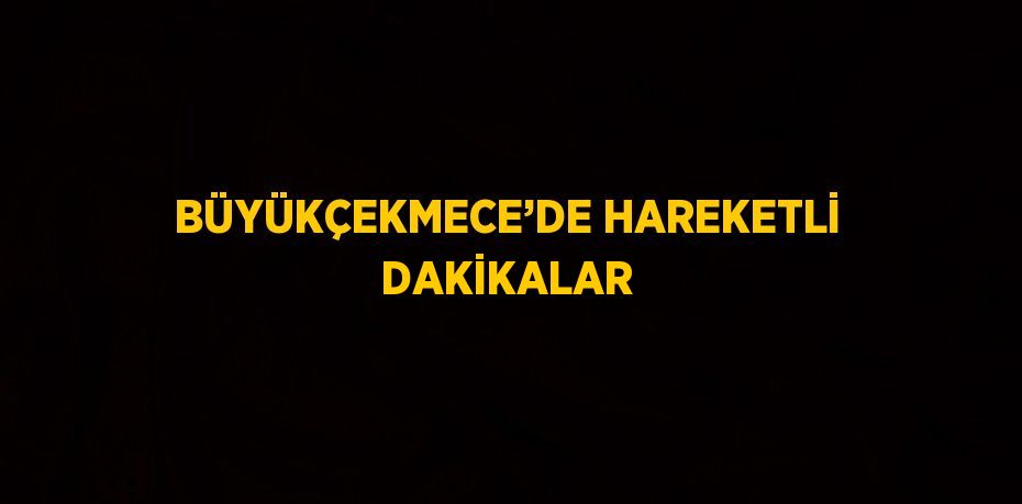 BÜYÜKÇEKMECE’DE HAREKETLİ DAKİKALAR