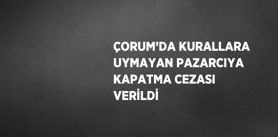 ÇORUM’DA KURALLARA UYMAYAN PAZARCIYA KAPATMA CEZASI VERİLDİ