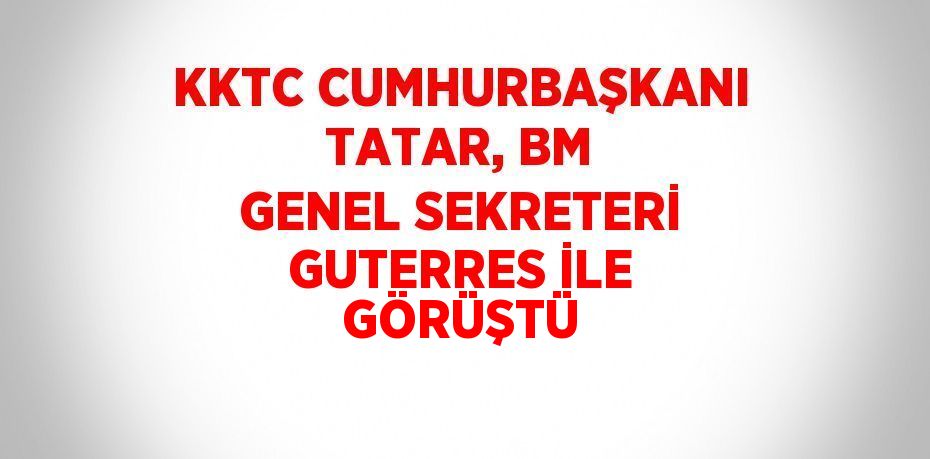 KKTC CUMHURBAŞKANI TATAR, BM GENEL SEKRETERİ GUTERRES İLE GÖRÜŞTÜ