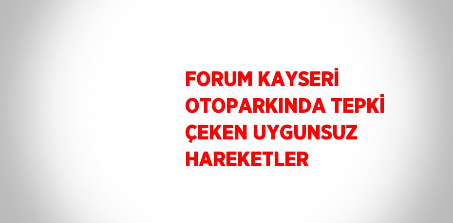 FORUM KAYSERİ OTOPARKINDA TEPKİ ÇEKEN UYGUNSUZ HAREKETLER