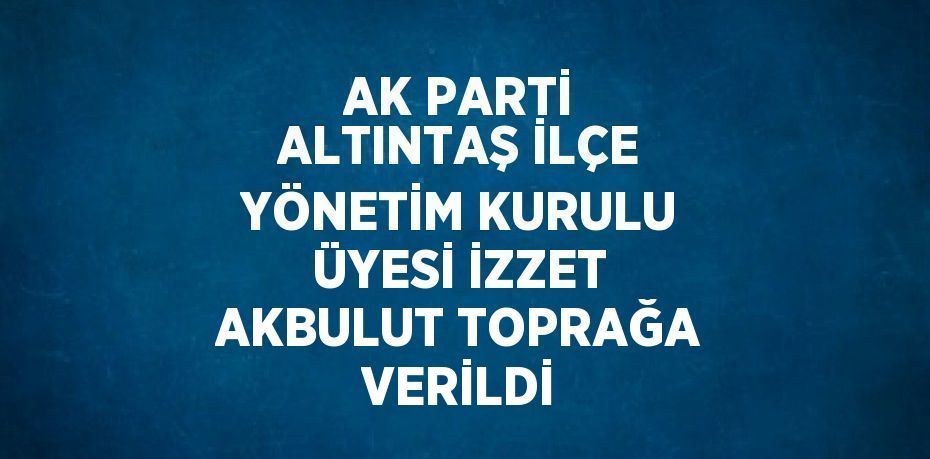 AK PARTİ ALTINTAŞ İLÇE YÖNETİM KURULU ÜYESİ İZZET AKBULUT TOPRAĞA VERİLDİ