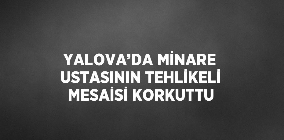 YALOVA’DA MİNARE USTASININ TEHLİKELİ MESAİSİ KORKUTTU