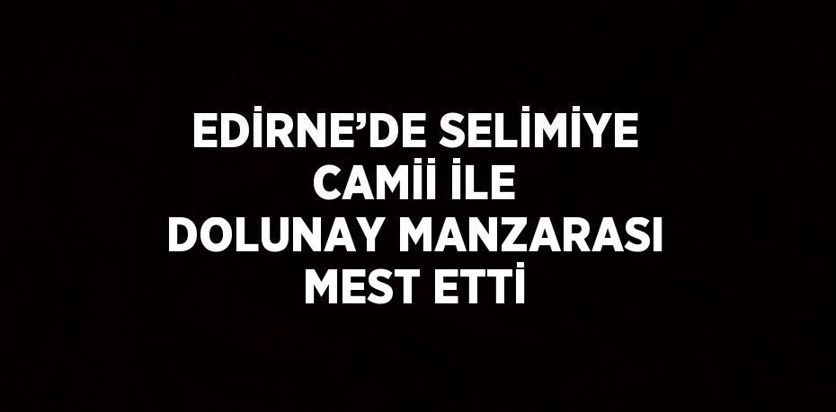 EDİRNE’DE SELİMİYE CAMİİ İLE DOLUNAY MANZARASI MEST ETTİ