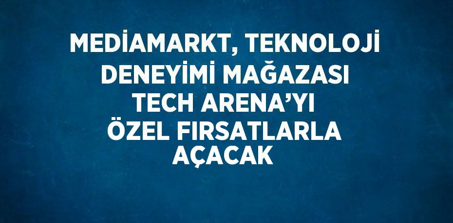 MEDİAMARKT, TEKNOLOJİ DENEYİMİ MAĞAZASI TECH ARENA’YI ÖZEL FIRSATLARLA AÇACAK