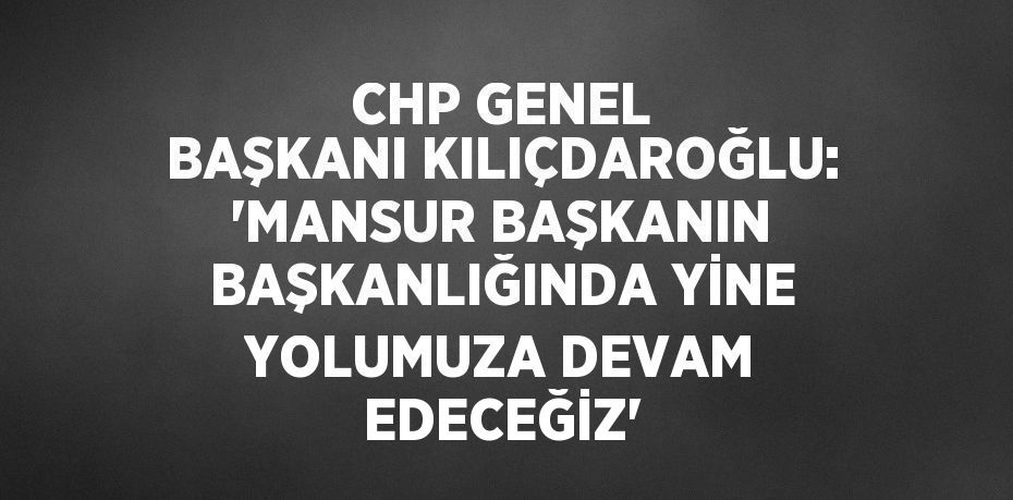 CHP GENEL BAŞKANI KILIÇDAROĞLU: 'MANSUR BAŞKANIN BAŞKANLIĞINDA YİNE YOLUMUZA DEVAM EDECEĞİZ'