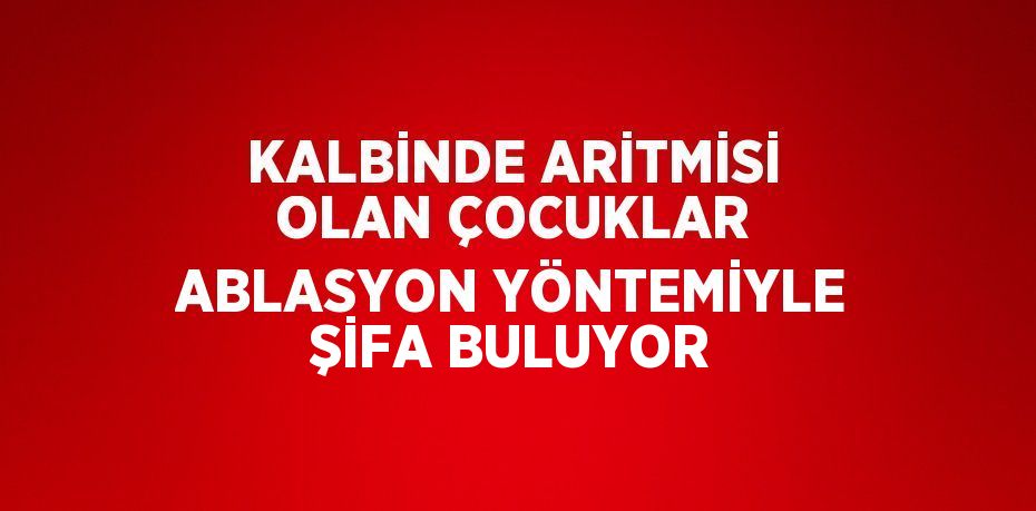 KALBİNDE ARİTMİSİ OLAN ÇOCUKLAR ABLASYON YÖNTEMİYLE ŞİFA BULUYOR