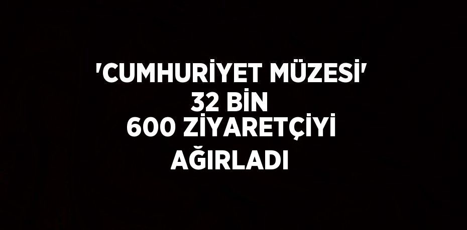 'CUMHURİYET MÜZESİ' 32 BİN 600 ZİYARETÇİYİ AĞIRLADI