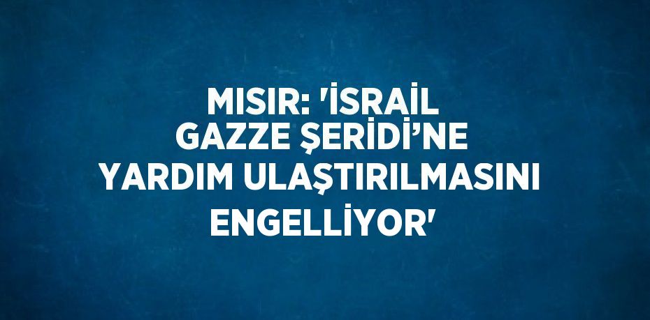 MISIR: 'İSRAİL GAZZE ŞERİDİ’NE YARDIM ULAŞTIRILMASINI ENGELLİYOR'