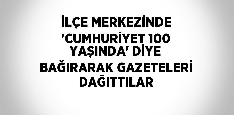 İLÇE MERKEZİNDE 'CUMHURİYET 100 YAŞINDA' DİYE BAĞIRARAK GAZETELERİ DAĞITTILAR