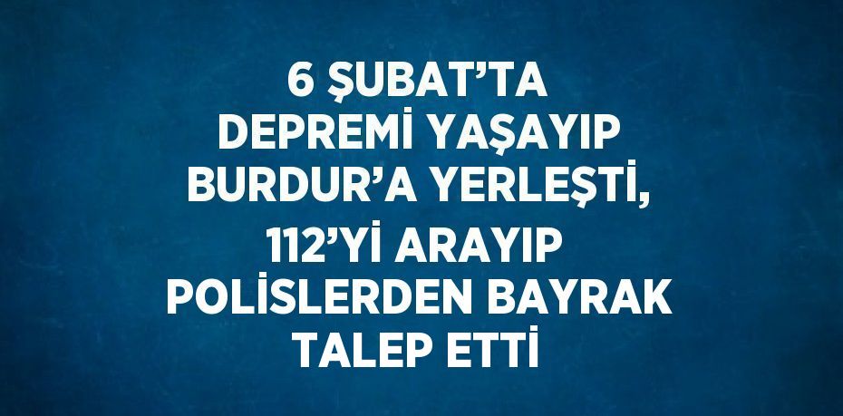 6 ŞUBAT’TA DEPREMİ YAŞAYIP BURDUR’A YERLEŞTİ, 112’Yİ ARAYIP POLİSLERDEN BAYRAK TALEP ETTİ