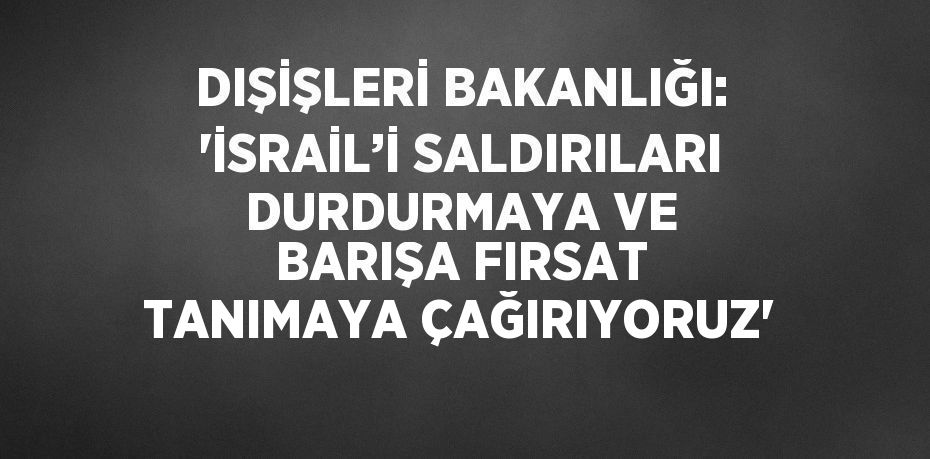 DIŞİŞLERİ BAKANLIĞI: 'İSRAİL’İ SALDIRILARI DURDURMAYA VE BARIŞA FIRSAT TANIMAYA ÇAĞIRIYORUZ'