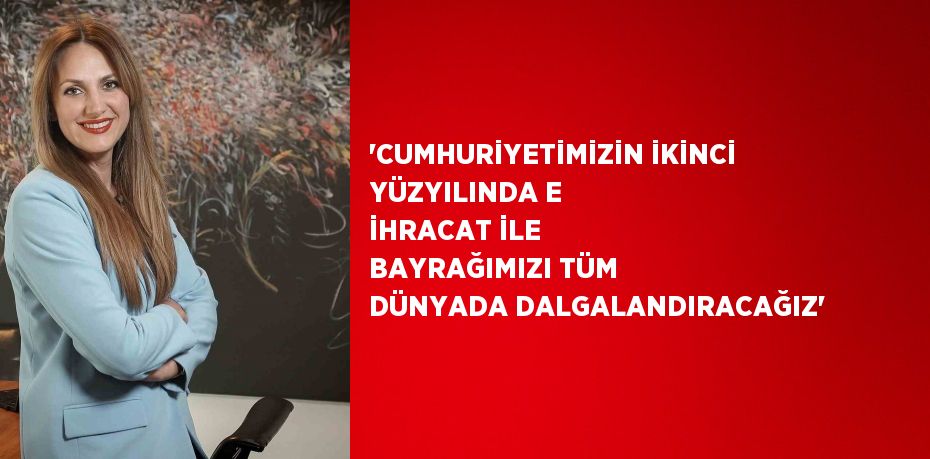 'CUMHURİYETİMİZİN İKİNCİ YÜZYILINDA E İHRACAT İLE BAYRAĞIMIZI TÜM DÜNYADA DALGALANDIRACAĞIZ'