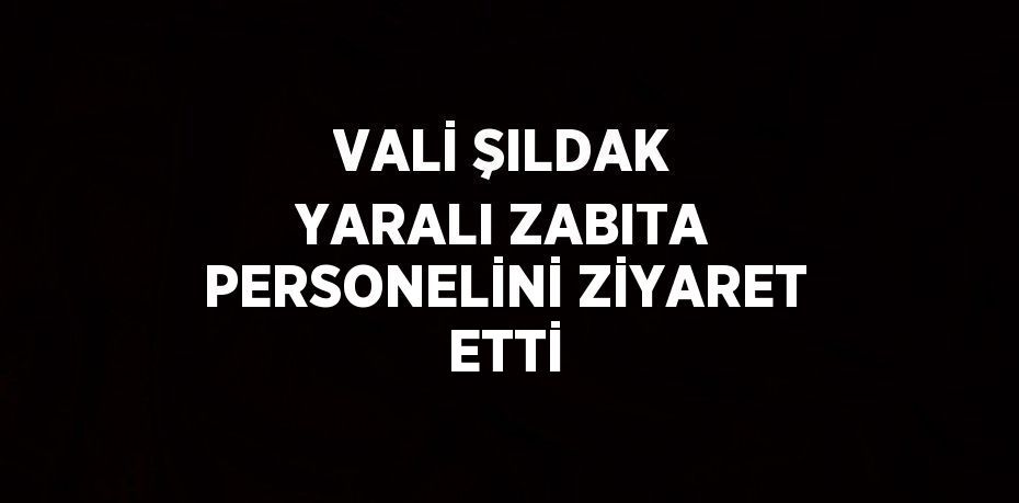 VALİ ŞILDAK YARALI ZABITA PERSONELİNİ ZİYARET ETTİ