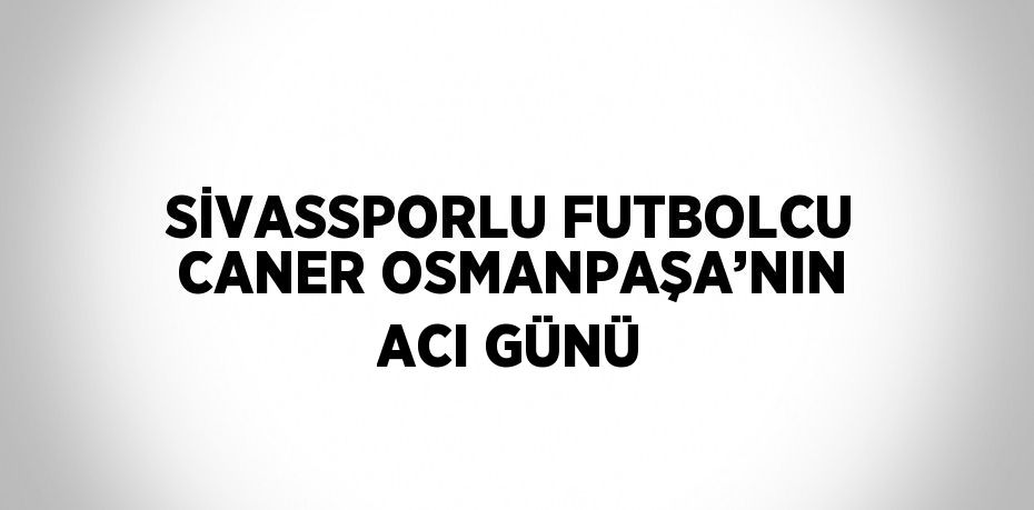 SİVASSPORLU FUTBOLCU CANER OSMANPAŞA’NIN ACI GÜNÜ