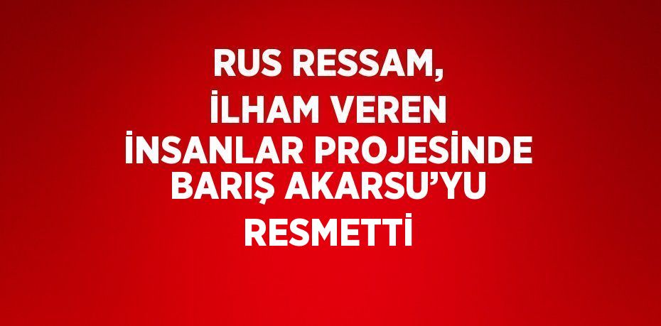 RUS RESSAM, İLHAM VEREN İNSANLAR PROJESİNDE BARIŞ AKARSU’YU RESMETTİ