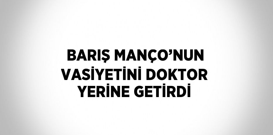 BARIŞ MANÇO’NUN VASİYETİNİ DOKTOR YERİNE GETİRDİ