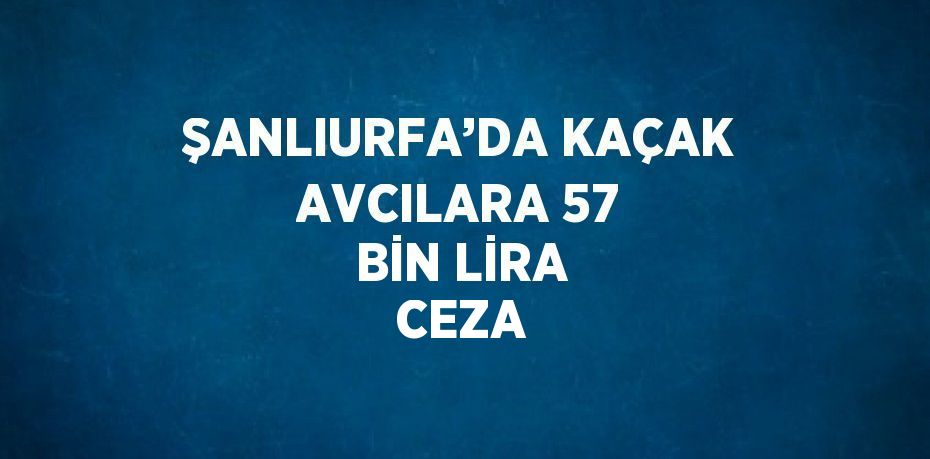 ŞANLIURFA’DA KAÇAK AVCILARA 57 BİN LİRA CEZA