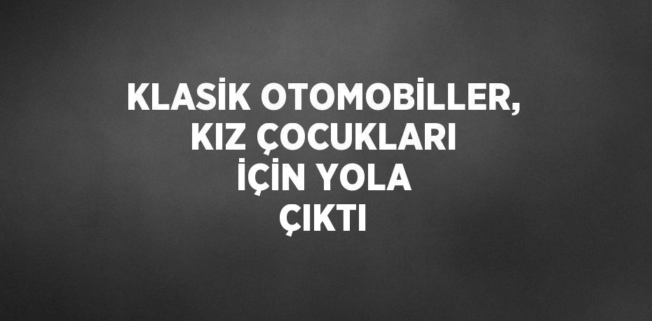 KLASİK OTOMOBİLLER, KIZ ÇOCUKLARI İÇİN YOLA ÇIKTI