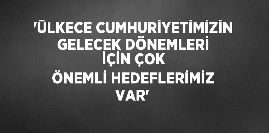 'ÜLKECE CUMHURİYETİMİZİN GELECEK DÖNEMLERİ İÇİN ÇOK ÖNEMLİ HEDEFLERİMİZ VAR'