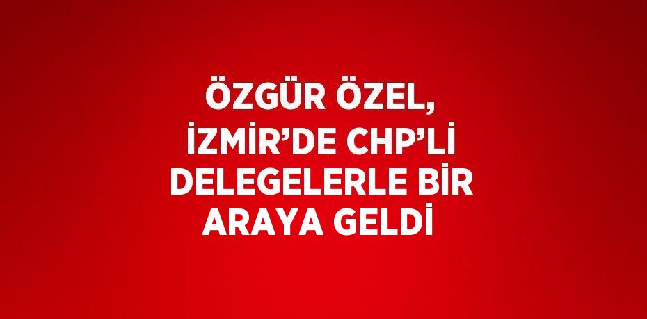 ÖZGÜR ÖZEL, İZMİR’DE CHP’Lİ DELEGELERLE BİR ARAYA GELDİ