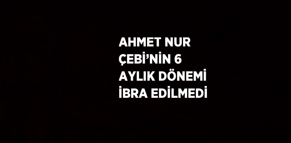 AHMET NUR ÇEBİ’NİN 6 AYLIK DÖNEMİ İBRA EDİLMEDİ