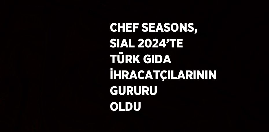 CHEF SEASONS, SIAL 2024’TE TÜRK GIDA İHRACATÇILARININ GURURU OLDU