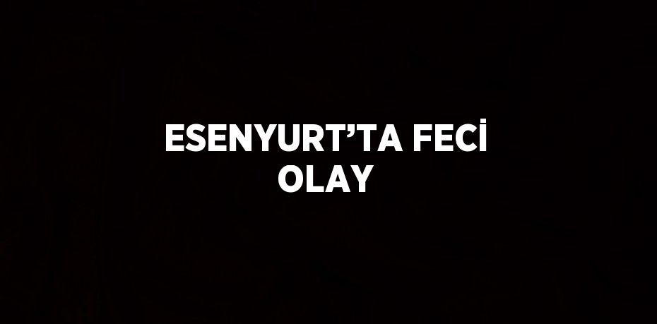 ESENYURT’TA FECİ OLAY