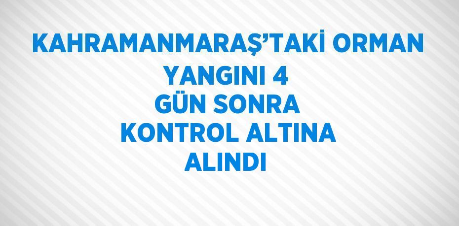 KAHRAMANMARAŞ’TAKİ ORMAN YANGINI 4 GÜN SONRA KONTROL ALTINA ALINDI