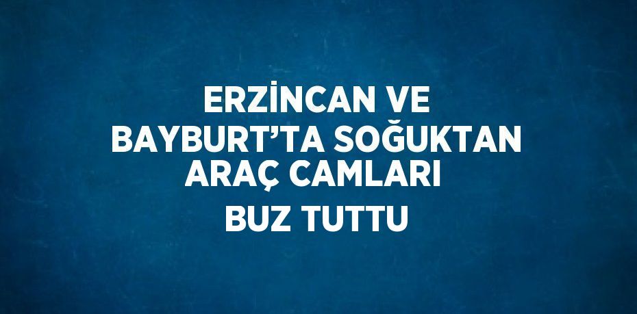 ERZİNCAN VE BAYBURT’TA SOĞUKTAN ARAÇ CAMLARI BUZ TUTTU