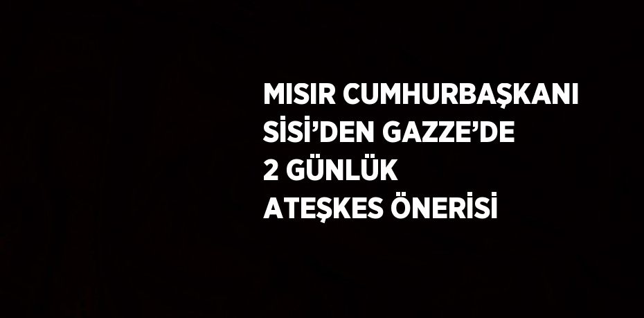 MISIR CUMHURBAŞKANI SİSİ’DEN GAZZE’DE 2 GÜNLÜK ATEŞKES ÖNERİSİ