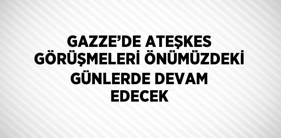 GAZZE’DE ATEŞKES GÖRÜŞMELERİ ÖNÜMÜZDEKİ GÜNLERDE DEVAM EDECEK