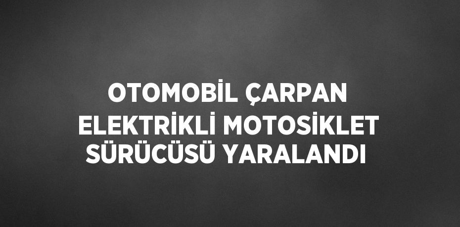 OTOMOBİL ÇARPAN ELEKTRİKLİ MOTOSİKLET SÜRÜCÜSÜ YARALANDI