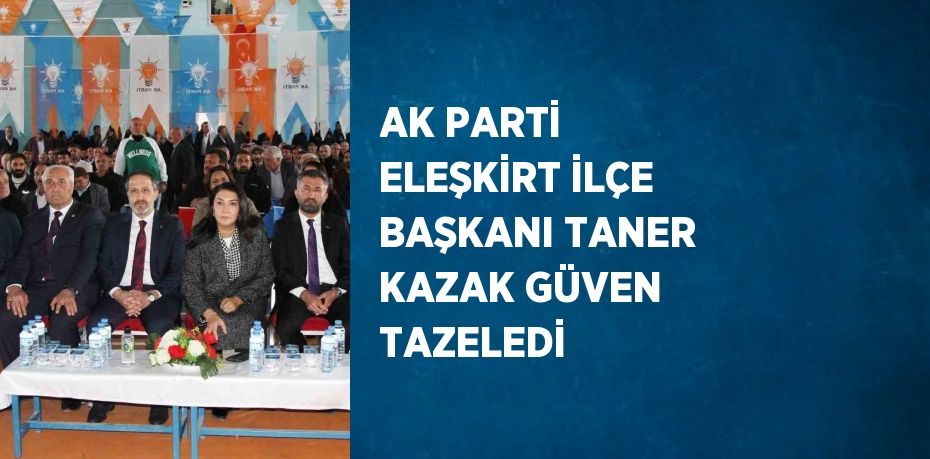 AK PARTİ ELEŞKİRT İLÇE BAŞKANI TANER KAZAK GÜVEN TAZELEDİ