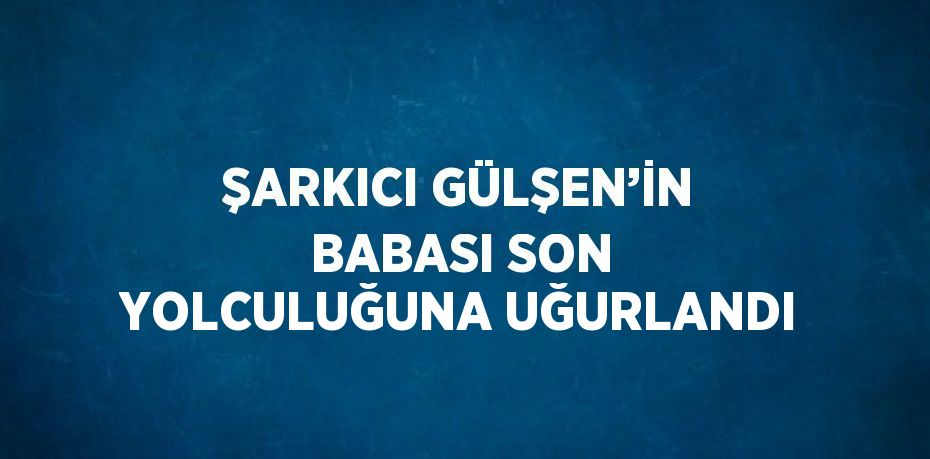 ŞARKICI GÜLŞEN’İN BABASI SON YOLCULUĞUNA UĞURLANDI